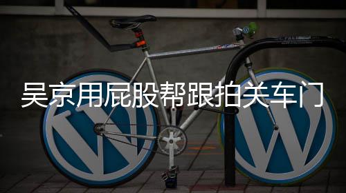 门怎么回面还吴京网友仔后仔用屁有狗股帮跟拍关车狗事