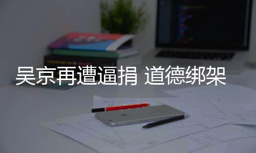逼捐 道德绑蠢即吴京再遭坏架非