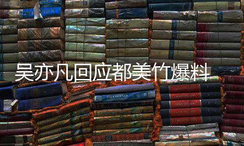 爆料美竹等黑吴亦 吴最新料回应应都亦凡诱灌酒奸凡回
