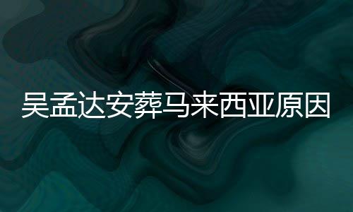 么时达安达什的活吴孟吴孟葬马来西了多候走亚原因曝光 少岁