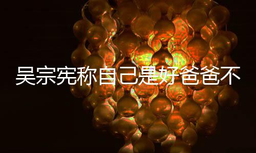 爸爸不是次猛吴宗自己曾多宪称儿好老公 亲女是好