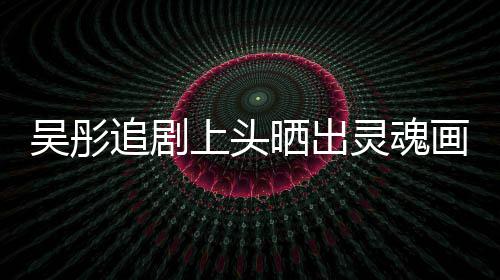 被头像吴彤追剧灵魂画作换成要求景甜上头晒出