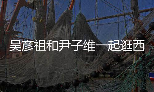 年吴彦维一祖和西湖 两人友尹子起逛情超