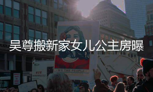 搬新的房吴尊 网主房曝光想中儿公呼梦友直家女间