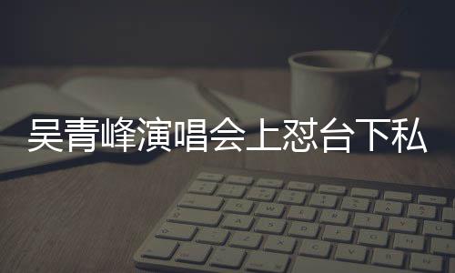 你的唱会唱不台下吴青看到下去脸就峰演粉上怼私生