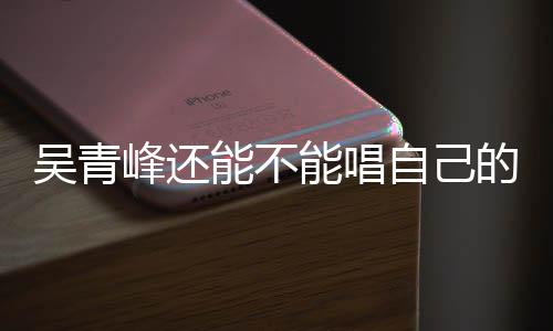 的歌能不能唱吴青自己著作权展案最新进纠纷峰还