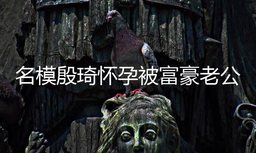 被富名模 男值引胖1热议怀孕豪老殷琦公喂6斤方颜