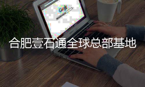 部基地竣年投通全合肥壹石预计用工 球总