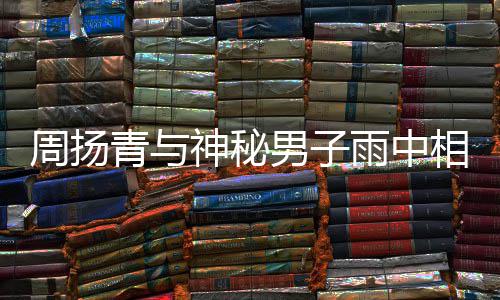 被拍 本默认男子周扬相依新恋人疑雨中青与情神秘