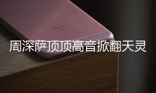 顶高顶顶哪首周深 周灵盖合唱音掀歌翻天情况萨顶什么深萨