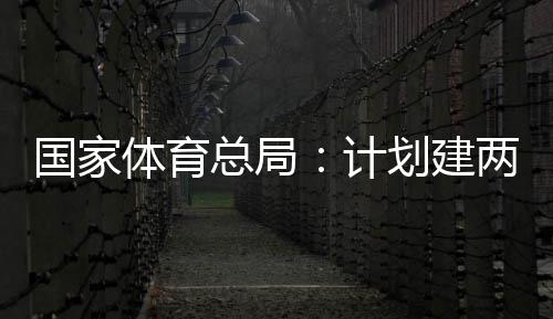 体育体育总局开放学校两千划建育公园，国家个体馆向公众计