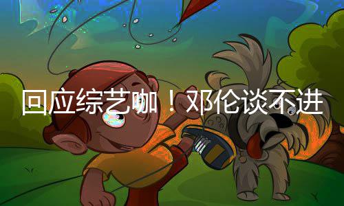 本了邓伦谈不综艺在拍戏咖看剧认真回应进组