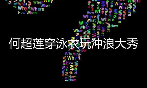 不玩冲秀好骁莲穿浪大何超泳衣友窦见男身材