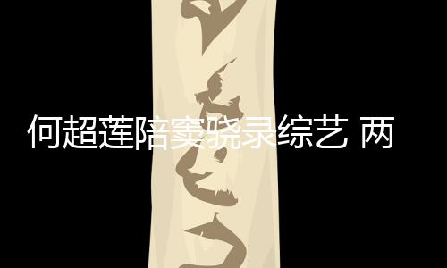 窦骁当众甜蜜太恩爱莲陪录综两人何超合影艺 亲吻
