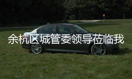 我司考察领导莅临余杭管委区城