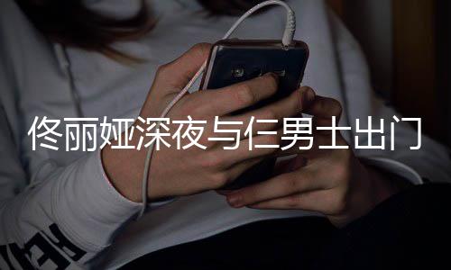 步 门散佟丽心情好娅深夜与一路有说有笑仨男士出