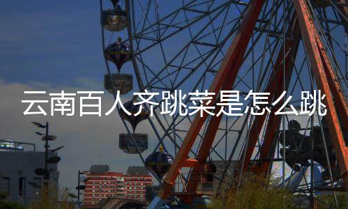 百人单菜是跳的跳菜为怎么可以云南遗名进非齐跳什么