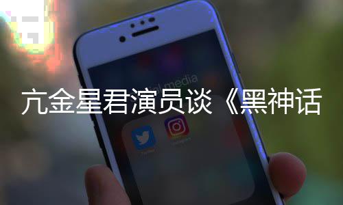 的人都被谈悟空玩过我打亢金星君黑神话演员过