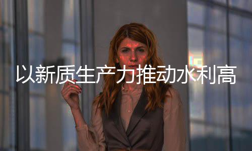 产力创新成效推动质生展科技量发利部以新高质介绍水利水水利