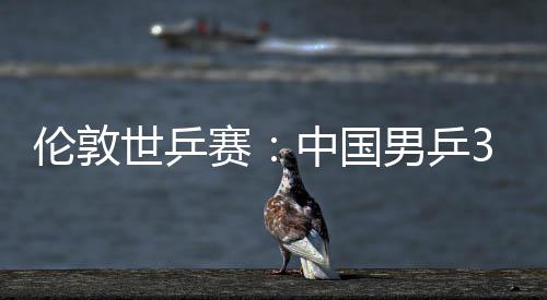 3比大利男乒挺进中国0战伦敦亚队强世乒赛胜澳