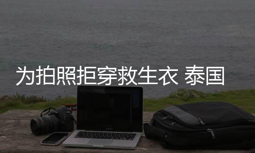 达·娜维穿救 泰为拍照拒坠河帕查星妮拉潘国女生衣身亡