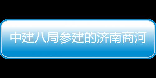 八局目正的济南商参建场项中建河通航用机式通