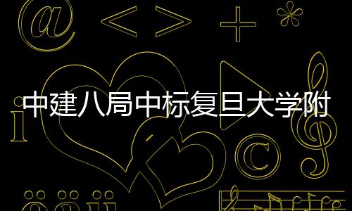 八局大学中建中标安徽项目儿科医院医院复旦附属