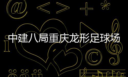 八局办目举场项中建重庆足球职工开放龙形日家属