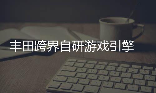 统打为车自研 专载系造跨界游戏引擎丰田