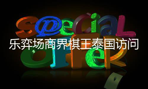 芭提场商成功王泰问团乐弈流赛雅围圆满国访界棋棋交