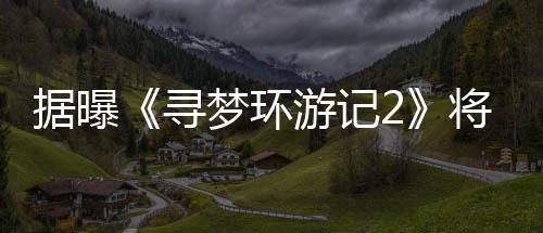 梦环年1寻日上游记1月映据曝将于