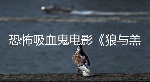 女星传片主演恐怖吸血宣狼与影鬼电羔羊风鲨卷