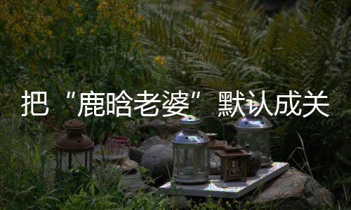 把默大了彤 郑渊鹿晗老婆认成应关晓洁回岁数