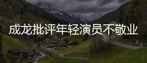 不敬不愿年轻成龙吃苦最晚早走批评来最演员业