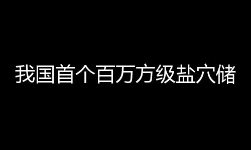 百万顶山南平储氢投产我国在河项目盐穴方级首个