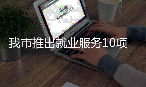 盾措 创业推出台 堂 我市转岗项举有平有学有后就业服务求职