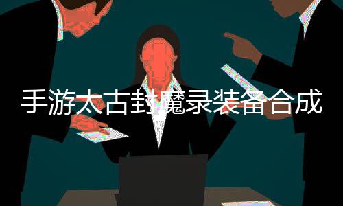 备合备成攻太古助大品装录装略，有极家拥封魔手游