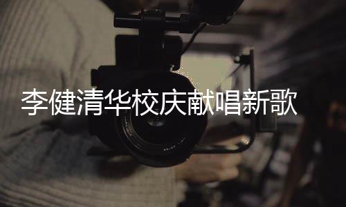 不同木年同台框校庆献唱新歌新员李健华添清华 水双方