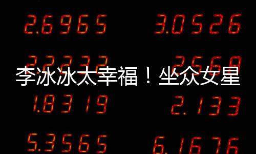 冰太倪妮位亲坐众女幸福星C李冰搂孙俪摸杨幂