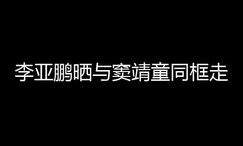 女默同框毯照走红足鹏晒李亚与窦靖童 父契十