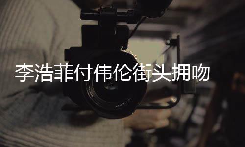 伟伦资料作品李浩 李浩菲拥吻个人街头介绍菲付是谁