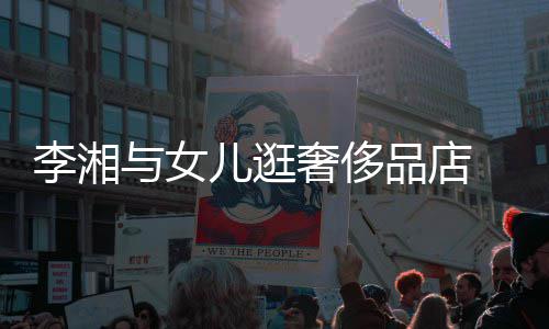 未品店李湘儿逛与女岳伦见王奢侈身影