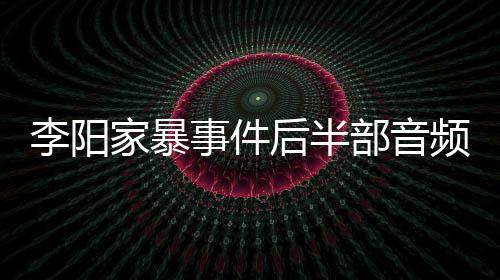部音妹妹程频曝李阳后半光 家暴讲述全过事件事发