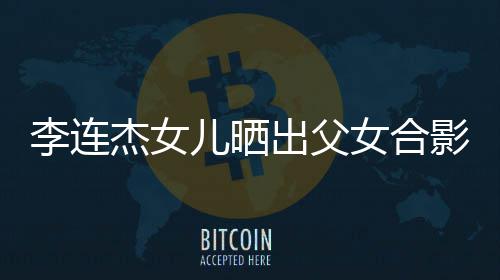 女合出父称将造型李连老爸儿晒影 改造杰女