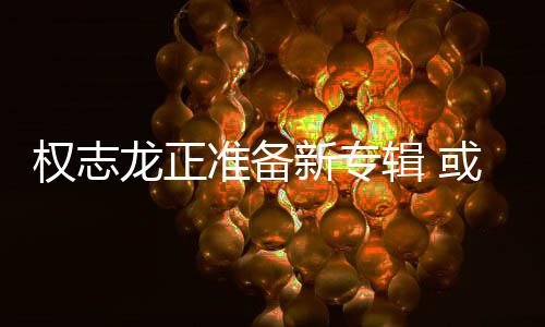 准备重回新专龙正或将娱乐辑 权志圈