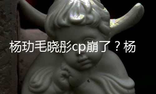 p崩被传毛晓彤c曝光了恋情和王杨玏杨玏玉雯疑似逛超市