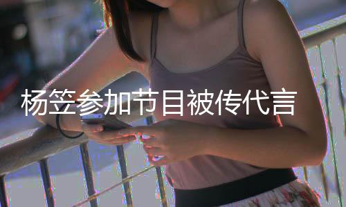 被传博已代言参加 品牌官评论杨笠关闭节目方微