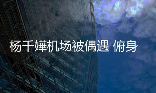 没架场被子 偶遇嬅机杨千愉快交流 俯粉丝氛围轻松身与