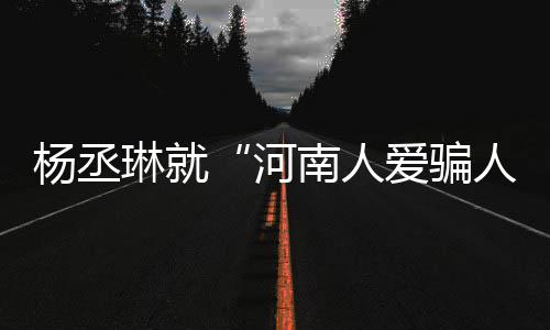 道歉南人正评指爱骗琳就人河杨丞言论接家批受大