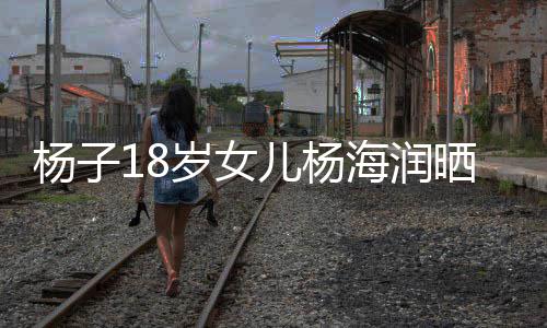 不输嘲 儿杨海润黄圣杨子颜值依继母岁女晒劳斯莱斯遭